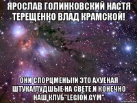 ярослав голинковский настя терещенко влад крамской! они спорцмены!и это ахуеная штука!лудшые на свете.и конечно наш клуб"legion gym"