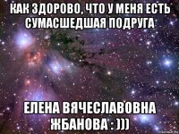 как здорово, что у меня есть сумасшедшая подруга елена вячеславовна жбанова : )))