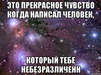 это прекрасное чувство когда написал человек, который тебе небезразличенн