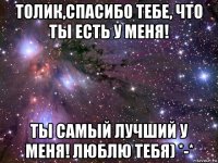 толик,спасибо тебе, что ты есть у меня! ты самый лучший у меня! люблю тебя) *-*