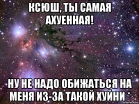 ксюш, ты самая ахуенная! ну не надо обижаться на меня из-за такой хуйни *