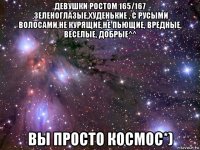 девушки ростом 165/167 ,зеленоглазые,худенькие , с русыми волосами,не курящие,не пьющие, вредные, веселые, добрые^^ вы просто космос*)