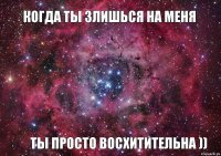 когда ты злишься на меня ты просто восхитительна ))