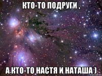 кто-то подруги , а кто-то настя и наташа )