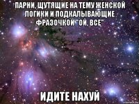 парни, щутящие на тему женской логики и подкалывающие фразочкой "ой, все" идите нахуй