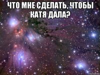 что мне сделать, чтобы катя дала? 