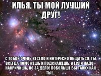 илья, ты мой лучший друг! с тобой очень весело и интересно общаться, ты всегда поможешь и подскажешь, а если надо - накричишь, но за дело! побольше бы таких как ты!...