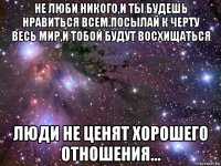 не люби никого,и ты будешь нравиться всем.посылай к черту весь мир,и тобой будут восхищаться люди не ценят хорошего отношения...