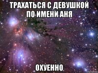 трахаться с девушкой по имени аня охуенно