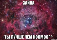 зайка ты лучше чем космос^^