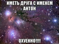 иметь друга с именем антон охуенно!!!!