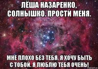 лёша назаренко, солнышко. прости меня. мне плохо без тебя. я хочу быть с тобой. я люблю тебя очень!