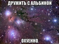 дружить с альбиной охуенно