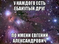 у каждого есть ебанутый друг по имени евгений александрович