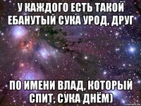 у каждого есть такой ебанутый сука урод, друг по имени влад, который спит, сука днём)