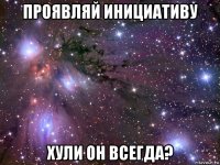 проявляй инициативу хули он всегда?