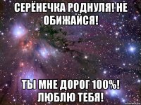 серёнечка роднуля! не обижайся! ты мне дорог 100%! люблю тебя!