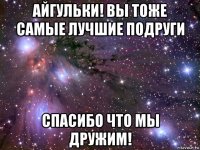 айгульки! вы тоже самые лучшие подруги спасибо что мы дружим!