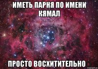 иметь парня по имени кямал просто восхитительно♡