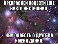 прекрасней повести еще никто не сочинил, чем повесть о друге по имени данил.