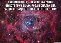 смысл жизни — в мелочах: ужин вместе при свечах, роза в спальне на рассвете, радость - как смеются дети!!! 