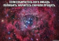 если собираетесь кого-нибудь полюбить, научитесь сначала прощать. 