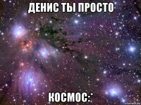 денис ты просто космос:*