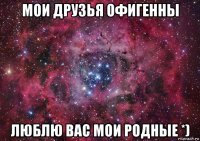 мои друзья офигенны люблю вас мои родные *)