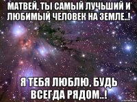 матвей, ты самый лучьший и любимый человек на земле..! я тебя люблю, будь всегда рядом..!