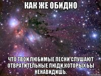 как же обидно что твои любимые песни слушают отвратительные люди,которых ьы ненавидишь.