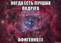 когда есть лучшая подруга афигенно)))