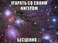 угарать со своим нигером бесценно ©