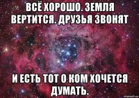 всё хорошо. земля вертится. друзья звонят и есть тот о ком хочется думать.