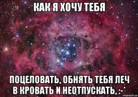 как я хочу тебя поцеловать, обнять тебя леч в кровать и неотпускать, :-*