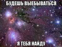 будешь выебываться я тебя найду