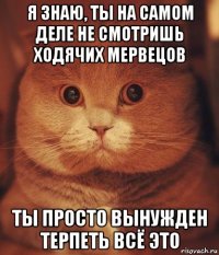 я знаю, ты на самом деле не смотришь ходячих мервецов ты просто вынужден терпеть всё это