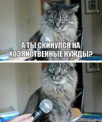 А ТЫ СКИНУЛСЯ НА ХОЗЯЙСТВЕННЫЕ НУЖДЫ? 