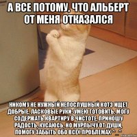 А все потому, что Альберт от меня отказался НИКОМУ не нужный НЕПОСЛУШНЫЙ котэ ищет добрые, ласковые руки: Умею готовить, могу содержать квартиру в чистоте, приношу радость, КУСАЮСЬ, но мурлычу от души, помогу забыть обо всех проблемах ^_^