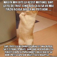 Masyk moi uite la acest motanel sint la fel de trist cind aud ca ai sa vii mai tirziu acasa sau ca nu poti veni ..... Sint trist ca mii dorut si vrau cit mai repede sa te string la brate ,sami vad in ochisorii tai fericiti chipu si pupacindute dulce dulce sa numi poti scapa din brate toata noaptea.......