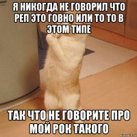 я никогда не говорил что реп это говно или то то в этом типе так что не говорите про мой рок такого