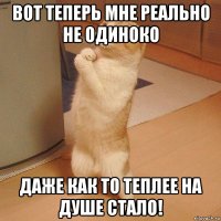 ВОТ ТЕПЕРЬ МНЕ РЕАЛЬНО НЕ ОДИНОКО ДАЖЕ КАК ТО ТЕПЛЕЕ НА ДУШЕ СТАЛО!