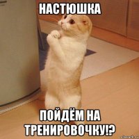 настюшка пойдём на тренировочку!?