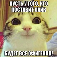 пусть у того, кто поставит лайк будет все офигенно!