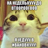 на неделькууу,до втоороогооо я уедууу в ивановкууу!