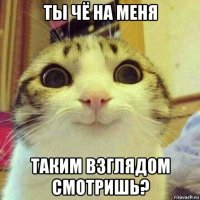 ты чё на меня таким взглядом смотришь?