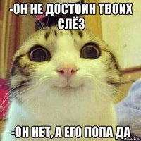 -он не достоин твоих слёз -он нет, а его попа да