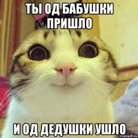 ты од бабушки пришло и од дедушки ушло