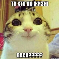 ти хто по жизні васа?????