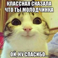 классная сказала что ты молодчинка ой, ну спасибо...