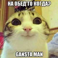 на обед то когда? gansta man